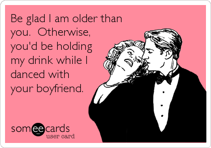 Be glad I am older than
you.  Otherwise,
you'd be holding
my drink while I
danced with
your boyfriend.