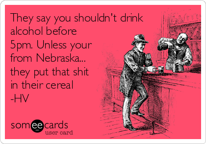 They say you shouldn't drink
alcohol before
5pm. Unless your
from Nebraska...
they put that shit
in their cereal
-HV
