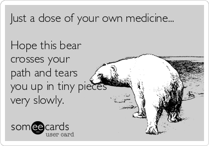 Just a dose of your own medicine...

Hope this bear
crosses your
path and tears
you up in tiny pieces
very slowly.