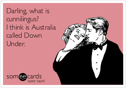 Darling, what is
cunnilingus?
I think is Australia
called Down
Under.