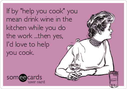 If by "help you cook" you
mean drink wine in the
kitchen while you do
the work ...then yes,
I'd love to help
you cook.