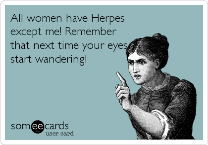 All women have Herpes
except me! Remember
that next time your eyes
start wandering!