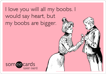 I love you will all my boobs. I
would say heart, but
my boobs are bigger.