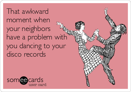 That awkward
moment when
your neighbors
have a problem with
you dancing to your
disco records