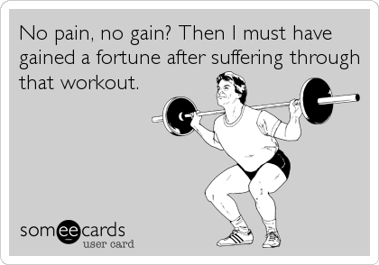 No pain, no gain? Then I must have
gained a fortune after suffering through
that workout.