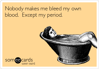 Nobody makes me bleed my own
blood.  Except my period.