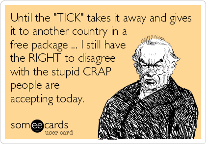 Until the "TICK" takes it away and gives
it to another country in a
free package ... I still have
the RIGHT to disagree
with the stupid CRAP
people are
accepting today.
