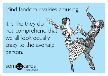 I find fandom rivalries amusing. 

It is like they do
not comprehend that
we all look equally
crazy to the average
person.