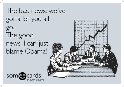 The bad news: we've
gotta let you all
go.
The good
news: I can just
blame Obama!
