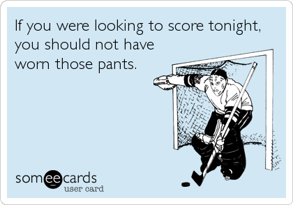 If you were looking to score tonight,
you should not have
worn those pants.