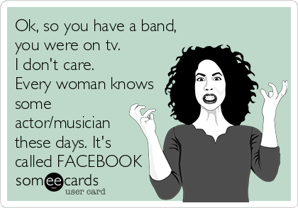 Ok, so you have a band,
you were on tv.
I don't care.
Every woman knows
some
actor/musician
these days. It's
called FACEBOOK