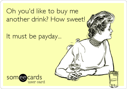 Oh you'd like to buy me
another drink? How sweet!

It must be payday...