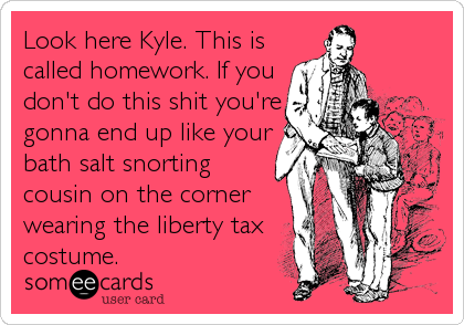 Look here Kyle. This is
called homework. If you
don't do this shit you're
gonna end up like your
bath salt snorting
cousin on the corner
wearing the liberty tax
costume.