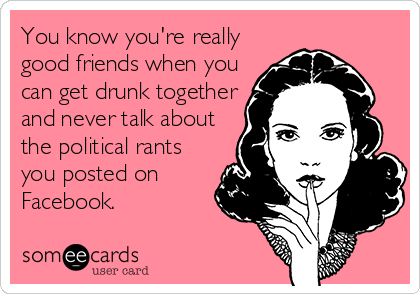 You know you're really
good friends when you
can get drunk together
and never talk about
the political rants
you posted on
Facebook.