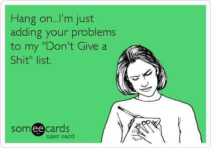 Hang on...I'm just 
adding your problems
to my "Don't Give a
Shit" list.