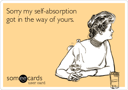Sorry my self-absorption
got in the way of yours.