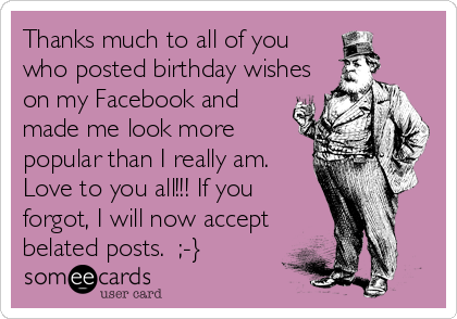 Thanks much to all of you
who posted birthday wishes
on my Facebook and
made me look more
popular than I really am. 
Love to you all!!! If you
forgot, I will now accept
belated posts.  ;-}