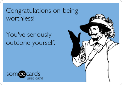 Congratulations on being 
worthless!

You've seriously
outdone yourself.