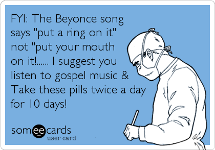 FYI: The Beyonce song
says "put a ring on it"
not "put your mouth
on it!...... I suggest you
listen to gospel music & 
Take these pills%