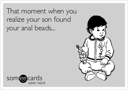 That moment when you
realize your son found
your anal beads...