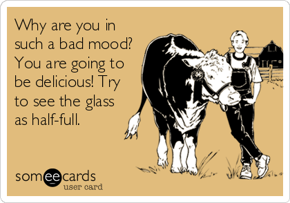 Why are you in
such a bad mood? 
You are going to
be delicious! Try
to see the glass
as half-full.