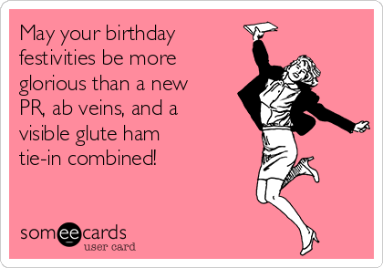 May your birthday
festivities be more
glorious than a new
PR, ab veins, and a
visible glute ham
tie-in combined!