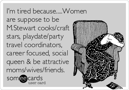 I'm tired because.....Women
are suppose to be
M.Stewart cooks/craft
stars, playdate/party
travel coordinators,
career focused, social
queen & be attractive 
moms/wives/friends.