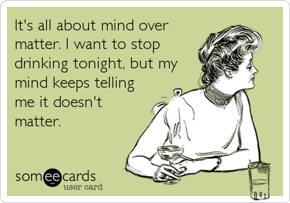 It's all about mind over
matter. I want to stop
drinking tonight, but my
mind keeps telling
me it doesn't
matter.