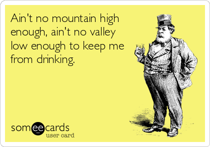 Ain't no mountain high
enough, ain't no valley
low enough to keep me
from drinking.