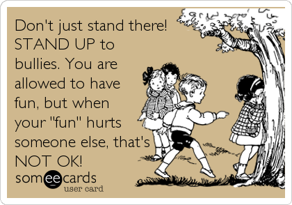 Don't just stand there!
STAND UP to
bullies. You are
allowed to have
fun, but when
your "fun" hurts
someone else, that's 
NOT OK!
