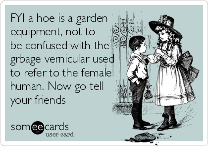 FYI a hoe is a garden
equipment, not to
be confused with the
grbage vernicular used
to refer to the female
human. Now go tell
your friends