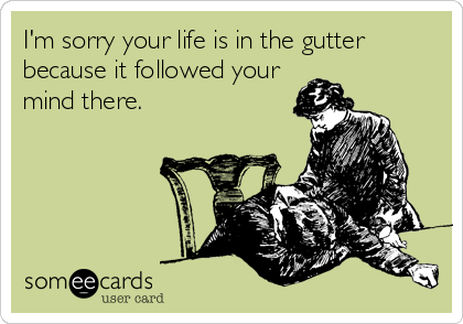 I'm sorry your life is in the gutter
because it followed your
mind there.