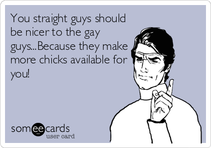 You straight guys should
be nicer to the gay
guys...Because they make
more chicks available for
you!