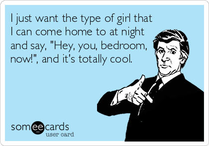 I just want the type of girl that
I can come home to at night
and say, "Hey, you, bedroom,
now!", and it's totally cool.