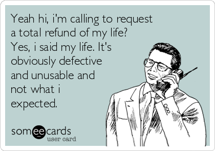 Yeah hi, i'm calling to request
a total refund of my life?
Yes, i said my life. It's
obviously defective
and unusable and 
not what i
expected.