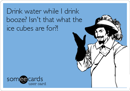 Drink water while I drink
booze? Isn't that what the
ice cubes are for?!