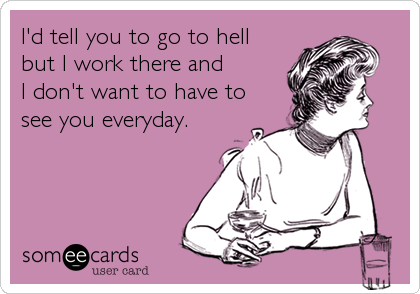 I'd tell you to go to hell
but I work there and 
I don't want to have to
see you everyday.