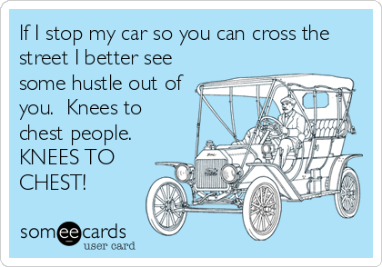 If I stop my car so you can cross the
street I better see
some hustle out of
you.  Knees to
chest people.
KNEES TO
CHEST!