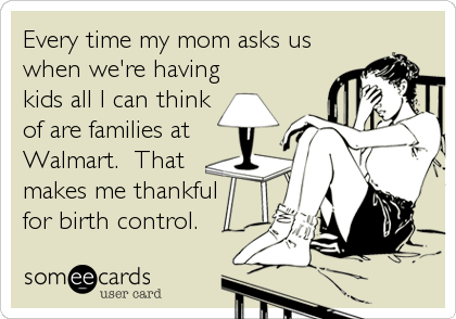 Every time my mom asks us
when we're having
kids all I can think
of are families at
Walmart.  That
makes me thankful
for birth control.