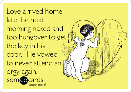 Love arrived home
late the next
morning naked and
too hungover to get
the key in his
door.  He vowed
to never attend an
orgy again.