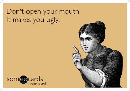 Don't open your mouth.
It makes you ugly.