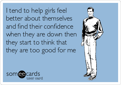I tend to help girls feel
better about themselves
and find their confidence
when they are down then
they start to think that
they are too good for me