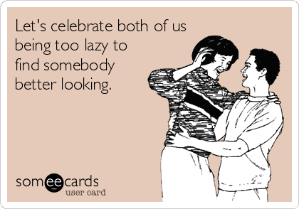 Let's celebrate both of us
being too lazy to
find somebody
better looking.