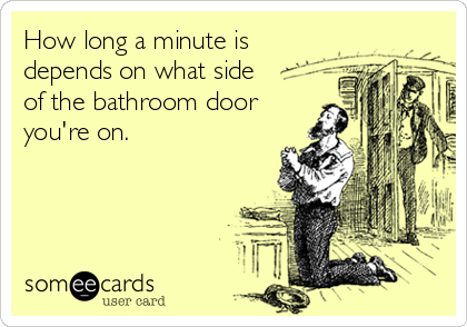 How long a minute is
depends on what side
of the bathroom door
you're on.