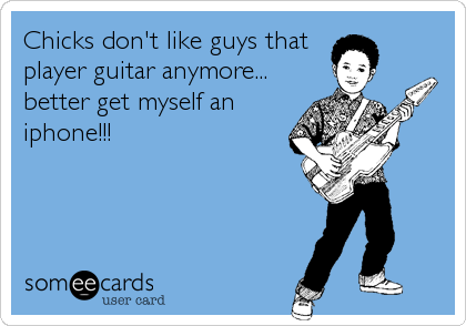 Chicks don't like guys that
player guitar anymore...
better get myself an
iphone!!!