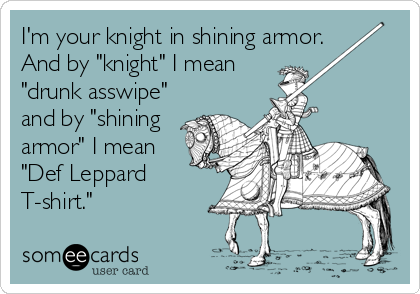 I'm your knight in shining armor.
And by "knight" I mean
"drunk asswipe"
and by "shining
armor" I mean
"Def Leppard
T-shirt."