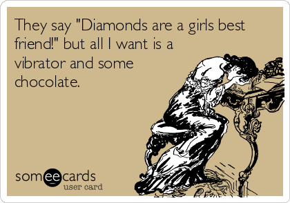 They say "Diamonds are a girls best
friend!" but all I want is a
vibrator and some
chocolate.