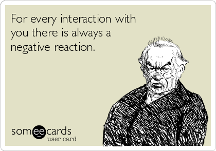 For every interaction with
you there is always a
negative reaction.