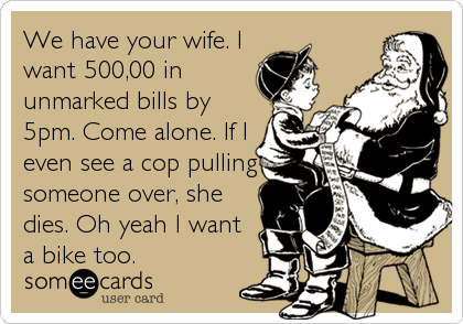 We have your wife. I
want 500,00 in
unmarked bills by
5pm. Come alone. If I
even see a cop pulling
someone over, she
dies. Oh yeah I want
a bike too.