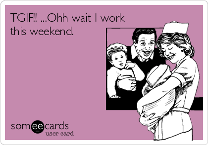 TGIF!! ...Ohh wait I work
this weekend.